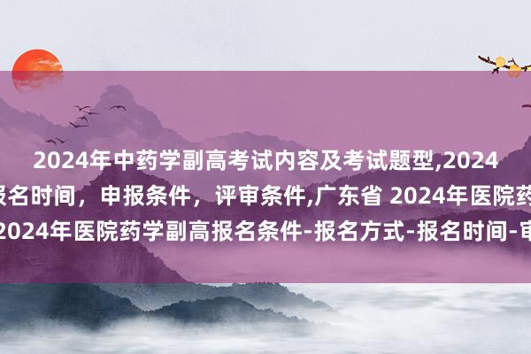 2024年中药学副高考试内容及考试题型,2024年临床副主任药师职称报名时间，申报条件，评审条件,广东省 2024年医院药学副高报名条件-报名方式-报名时间-审核时间？