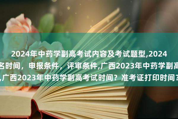 2024年中药学副高考试内容及考试题型,2024年临床副主任药师职称报名时间，申报条件，评审条件,广西2023年中药学副高考试时间？准考证打印时间？