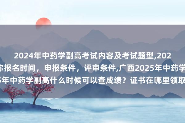 2024年中药学副高考试内容及考试题型,2024年临床副主任药师职称报名时间，申报条件，评审条件,广西2025年中药学副高什么时候可以查成绩？证书在哪里领取？成绩及格分？