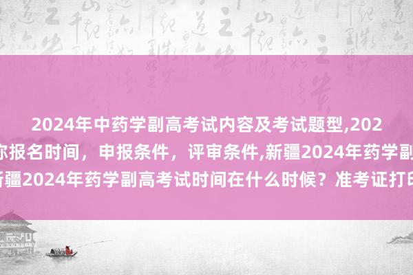 2024年中药学副高考试内容及考试题型,2024年临床副主任药师职称报名时间，申报条件，评审条件,新疆2024年药学副高考试时间在什么时候？准考证打印时间？
