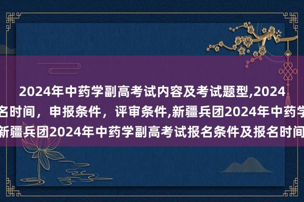 2024年中药学副高考试内容及考试题型,2024年临床副主任药师职称报名时间，申报条件，评审条件,新疆兵团2024年中药学副高考试报名条件及报名时间？
