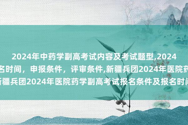 2024年中药学副高考试内容及考试题型,2024年临床副主任药师职称报名时间，申报条件，评审条件,新疆兵团2024年医院药学副高考试报名条件及报名时间？