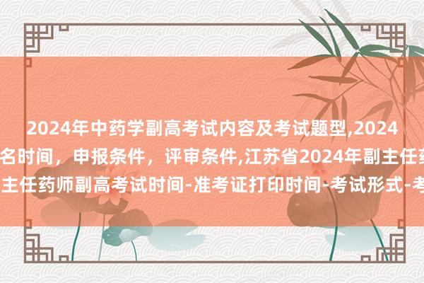 2024年中药学副高考试内容及考试题型,2024年临床副主任药师职称报名时间，申报条件，评审条件,江苏省2024年副主任药师副高考试时间-准考证打印时间-考试形式-考试内容-考试题型