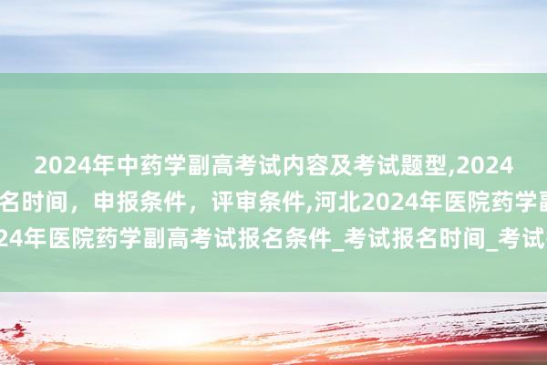 2024年中药学副高考试内容及考试题型,2024年临床副主任药师职称报名时间，申报条件，评审条件,河北2024年医院药学副高考试报名条件_考试报名时间_考试报名入口
