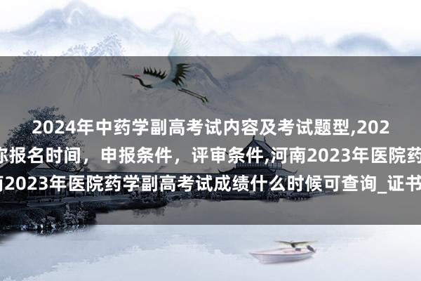 2024年中药学副高考试内容及考试题型,2024年临床副主任药师职称报名时间，申报条件，评审条件,河南2023年医院药学副高考试成绩什么时候可查询_证书怎么领取