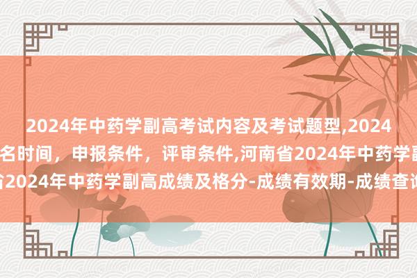 2024年中药学副高考试内容及考试题型,2024年临床副主任药师职称报名时间，申报条件，评审条件,河南省2024年中药学副高成绩及格分-成绩有效期-成绩查询方式？