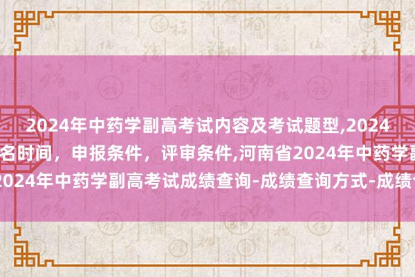 2024年中药学副高考试内容及考试题型,2024年临床副主任药师职称报名时间，申报条件，评审条件,河南省2024年中药学副高考试成绩查询-成绩查询方式-成绩合格标准