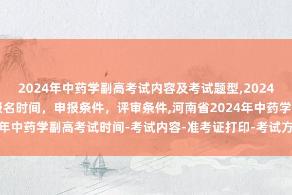 2024年中药学副高考试内容及考试题型,2024年临床副主任药师职称报名时间，申报条件，评审条件,河南省2024年中药学副高考试时间-考试内容-准考证打印-考试方式-考试题型！