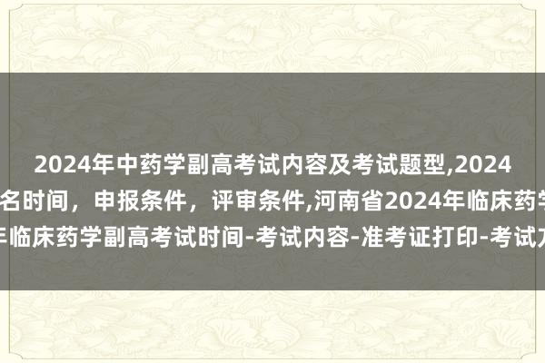 2024年中药学副高考试内容及考试题型,2024年临床副主任药师职称报名时间，申报条件，评审条件,河南省2024年临床药学副高考试时间-考试内容-准考证打印-考试方式-考试题型！