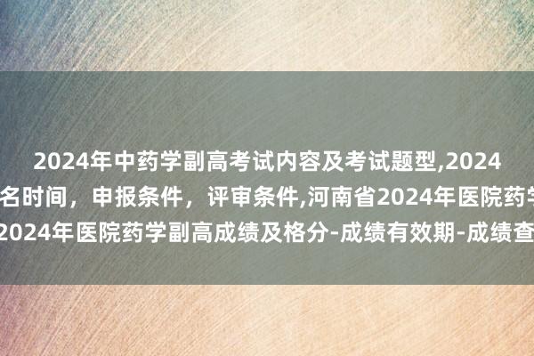 2024年中药学副高考试内容及考试题型,2024年临床副主任药师职称报名时间，申报条件，评审条件,河南省2024年医院药学副高成绩及格分-成绩有效期-成绩查询方式？