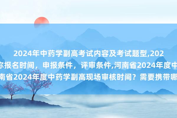 2024年中药学副高考试内容及考试题型,2024年临床副主任药师职称报名时间，申报条件，评审条件,河南省2024年度中药学副高现场审核时间？需要携带哪些资料？
