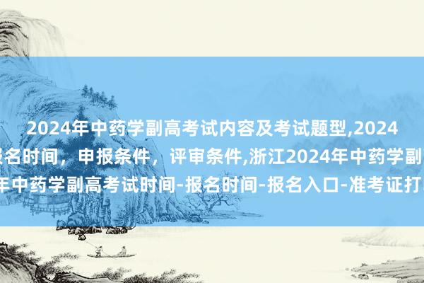 2024年中药学副高考试内容及考试题型,2024年临床副主任药师职称报名时间，申报条件，评审条件,浙江2024年中药学副高考试时间-报名时间-报名入口-准考证打印-成绩查询