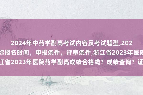 2024年中药学副高考试内容及考试题型,2024年临床副主任药师职称报名时间，申报条件，评审条件,浙江省2023年医院药学副高成绩合格线？成绩查询？证书领取？