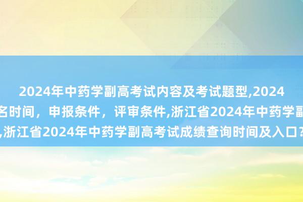 2024年中药学副高考试内容及考试题型,2024年临床副主任药师职称报名时间，申报条件，评审条件,浙江省2024年中药学副高考试成绩查询时间及入口？