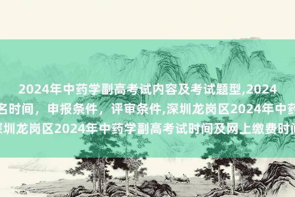 2024年中药学副高考试内容及考试题型,2024年临床副主任药师职称报名时间，申报条件，评审条件,深圳龙岗区2024年中药学副高考试时间及网上缴费时间？