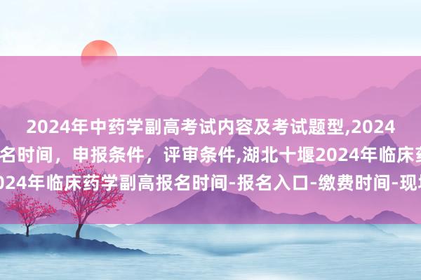 2024年中药学副高考试内容及考试题型,2024年临床副主任药师职称报名时间，申报条件，评审条件,湖北十堰2024年临床药学副高报名时间-报名入口-缴费时间-现场确认时间？