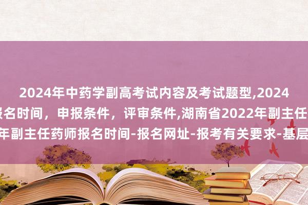 2024年中药学副高考试内容及考试题型,2024年临床副主任药师职称报名时间，申报条件，评审条件,湖南省2022年副主任药师报名时间-报名网址-报考有关要求-基层服务有关要求