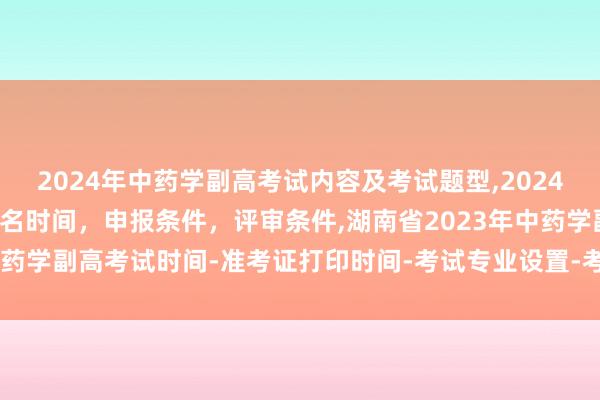 2024年中药学副高考试内容及考试题型,2024年临床副主任药师职称报名时间，申报条件，评审条件,湖南省2023年中药学副高考试时间-准考证打印时间-考试专业设置-考试题型都有哪些？