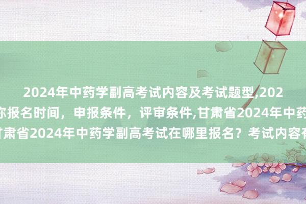 2024年中药学副高考试内容及考试题型,2024年临床副主任药师职称报名时间，申报条件，评审条件,甘肃省2024年中药学副高考试在哪里报名？考试内容有哪些？