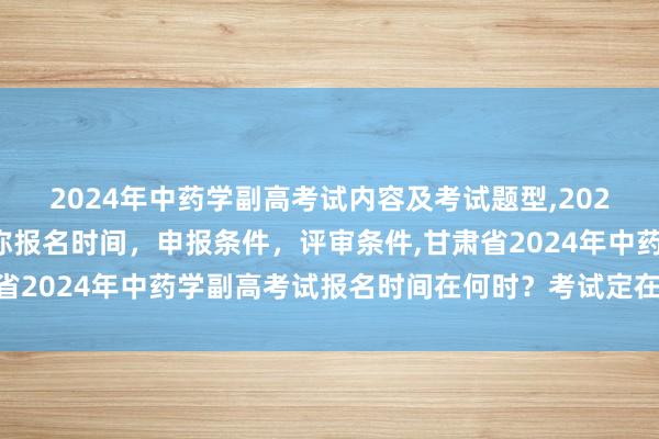 2024年中药学副高考试内容及考试题型,2024年临床副主任药师职称报名时间，申报条件，评审条件,甘肃省2024年中药学副高考试报名时间在何时？考试定在什么时候？