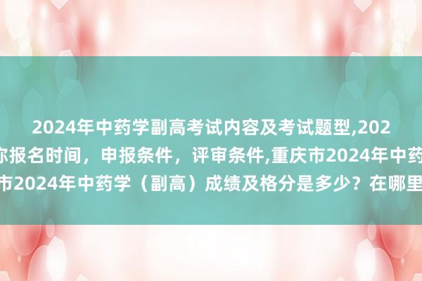 2024年中药学副高考试内容及考试题型,2024年临床副主任药师职称报名时间，申报条件，评审条件,重庆市2024年中药学（副高）成绩及格分是多少？在哪里查询成绩？