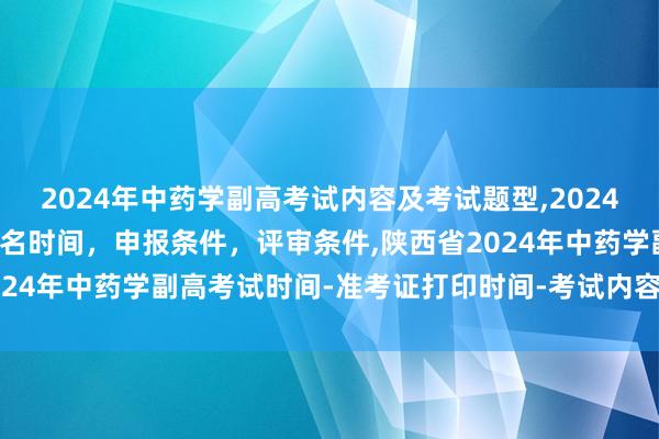 2024年中药学副高考试内容及考试题型,2024年临床副主任药师职称报名时间，申报条件，评审条件,陕西省2024年中药学副高考试时间-准考证打印时间-考试内容-考试题型