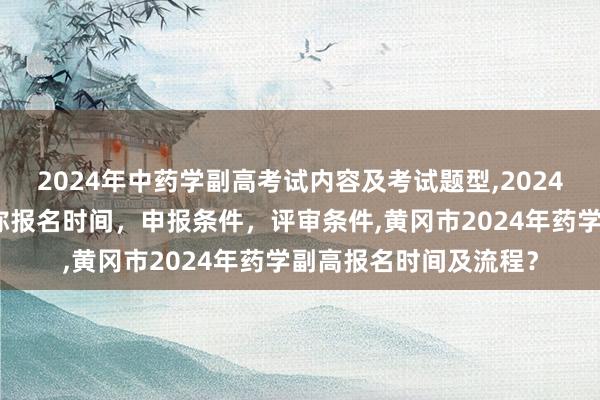 2024年中药学副高考试内容及考试题型,2024年临床副主任药师职称报名时间，申报条件，评审条件,黄冈市2024年药学副高报名时间及流程？