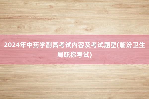 2024年中药学副高考试内容及考试题型(临汾卫生局职称考试)