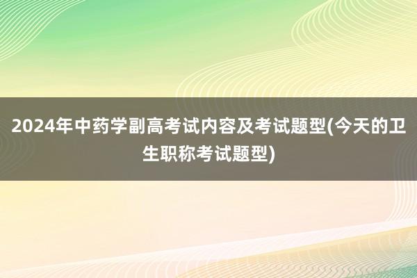 2024年中药学副高考试内容及考试题型(今天的卫生职称考试题型)