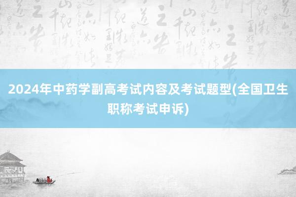 2024年中药学副高考试内容及考试题型(全国卫生职称考试申诉)