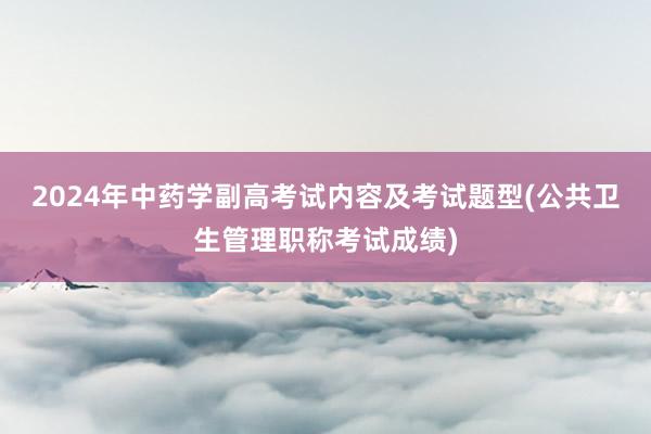 2024年中药学副高考试内容及考试题型(公共卫生管理职称考试成绩)