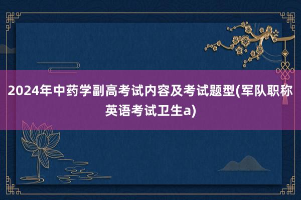 2024年中药学副高考试内容及考试题型(军队职称英语考试卫生a)