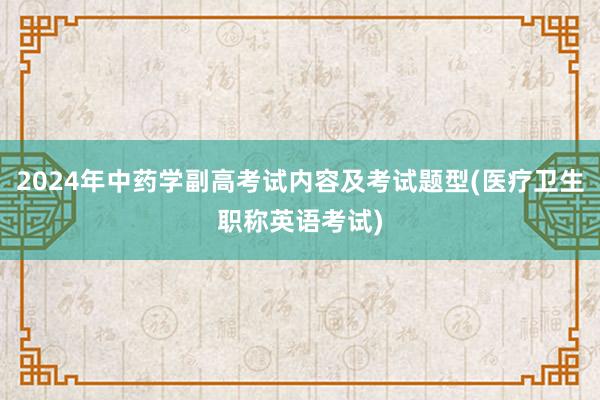 2024年中药学副高考试内容及考试题型(医疗卫生职称英语考试)