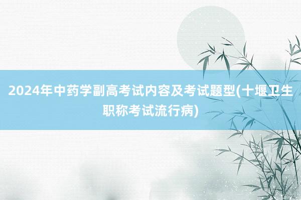 2024年中药学副高考试内容及考试题型(十堰卫生职称考试流行病)