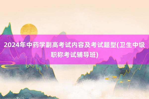 2024年中药学副高考试内容及考试题型(卫生中级职称考试辅导班)