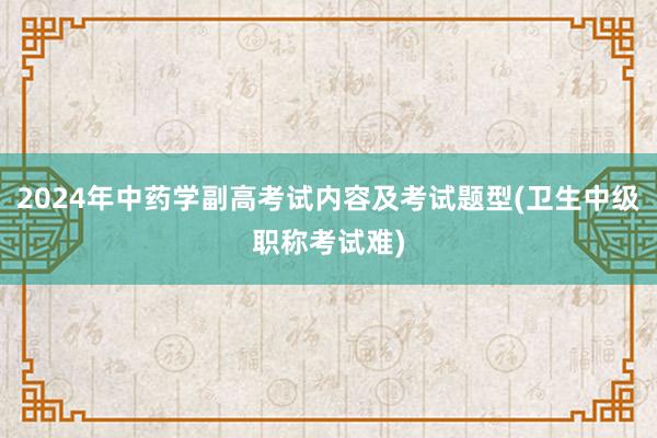 2024年中药学副高考试内容及考试题型(卫生中级职称考试难)