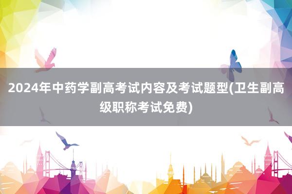2024年中药学副高考试内容及考试题型(卫生副高级职称考试免费)