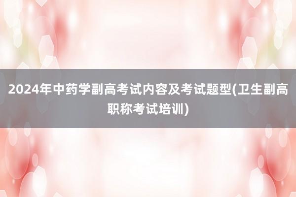 2024年中药学副高考试内容及考试题型(卫生副高职称考试培训)
