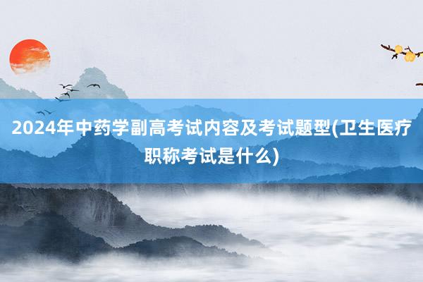 2024年中药学副高考试内容及考试题型(卫生医疗职称考试是什么)