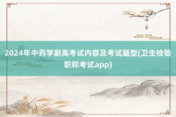 2024年中药学副高考试内容及考试题型(卫生检验职称考试app)