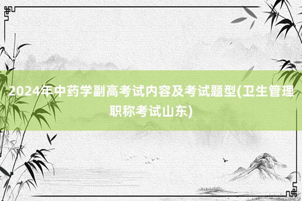 2024年中药学副高考试内容及考试题型(卫生管理职称考试山东)
