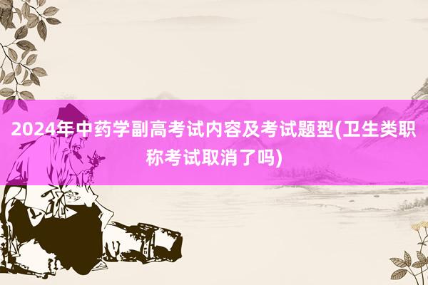 2024年中药学副高考试内容及考试题型(卫生类职称考试取消了吗)