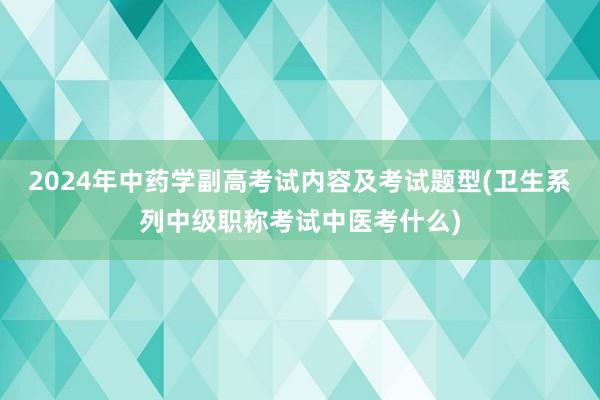 2024年中药学副高考试内容及考试题型(卫生系列中级职称考试中医考什么)