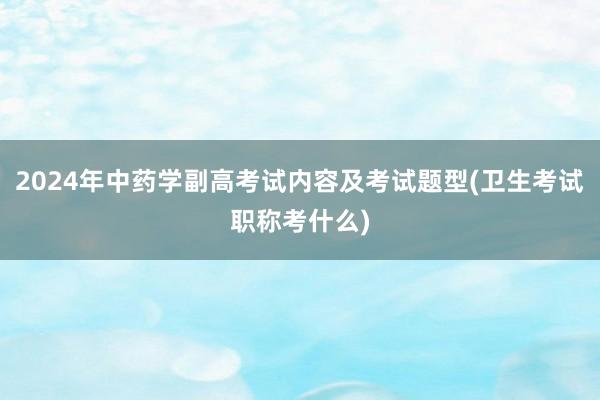2024年中药学副高考试内容及考试题型(卫生考试职称考什么)