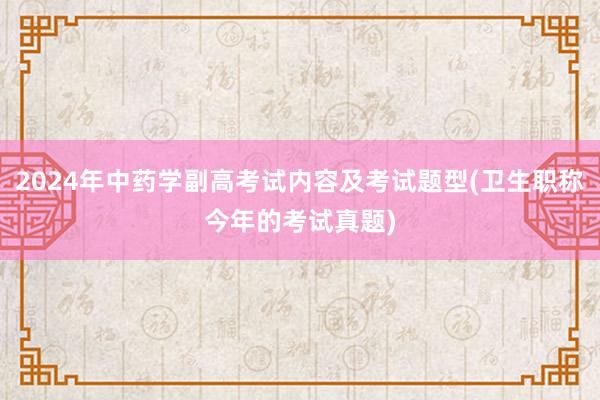 2024年中药学副高考试内容及考试题型(卫生职称今年的考试真题)