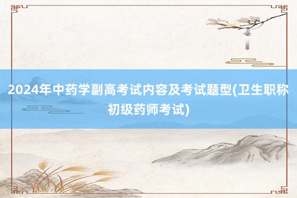 2024年中药学副高考试内容及考试题型(卫生职称初级药师考试)