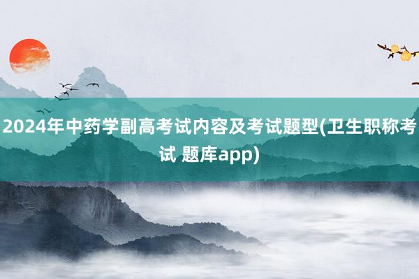 2024年中药学副高考试内容及考试题型(卫生职称考试 题库app)