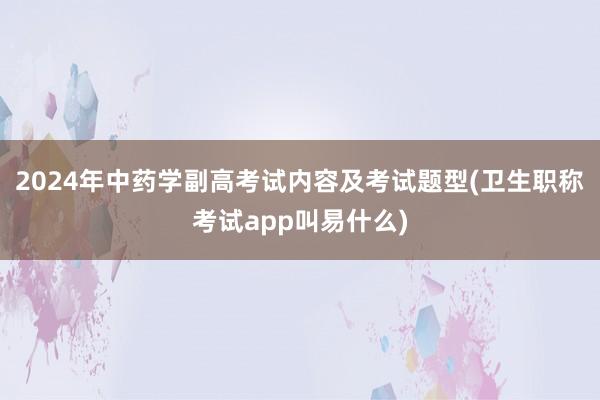 2024年中药学副高考试内容及考试题型(卫生职称考试app叫易什么)