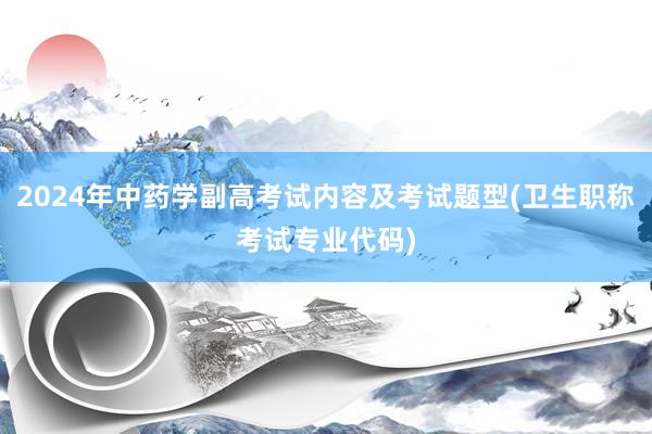 2024年中药学副高考试内容及考试题型(卫生职称考试专业代码)