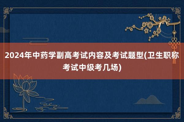 2024年中药学副高考试内容及考试题型(卫生职称考试中级考几场)